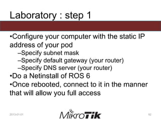 Laboratory : step 1
•Configure your computer with the static IP
address of your pod
–Specify subnet mask
–Specify default gateway (your router)
–Specify DNS server (your router)
•Do a Netinstall of ROS 6
•Once rebooted, connect to it in the manner
that will allow you full access
2013-01-01 92
 