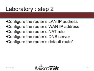 Laboratory : step 2
•Configure the router’s LAN IP address
•Configure the router’s WAN IP address
•Configure the router’s NAT rule
•Configure the router’s DNS server
•Configure the router’s default route*
2013-01-01 93
 