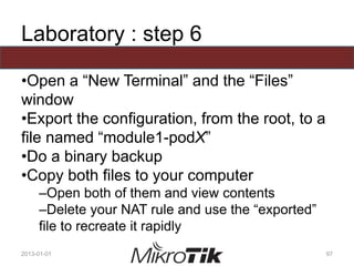 Laboratory : step 6
•Open a “New Terminal” and the “Files”
window
•Export the configuration, from the root, to a
file named “module1-podX”
•Do a binary backup
•Copy both files to your computer
–Open both of them and view contents
–Delete your NAT rule and use the “exported”
file to recreate it rapidly
2013-01-01 97
 
