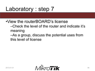 Laboratory : step 7
•View the routerBOARD’s license
–Check the level of the router and indicate it’s
meaning
–As a group, discuss the potential uses from
this level of license
2013-01-01 98
 