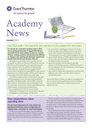 Academy
News
January 2013


 Your first audit – how was it for you and how do you prepare for next year?
 For schools who converted to academy status in 2011,              •	 do you now have a sensible pro forma set of accounts,
 the accounting period ended 31 August 2012 will have                 based on Coketown (the DFE pro forma) to use in the
 been their first for which audited accounts are required.            future. This will guide what disclosures and therefore
 However, existing academies will also have been affected             what information you need to collate throughout the year
 by changes to the reporting and disclosure requirements           •	 request details relating to LGPS pension disclosure before
 introduced by the Accounts Direction 2011/12.                        the year end to give the actuaries sufficient time to provide
     An academy trust’s accounts have to comply with the              the details needed in the accounts
 Companies Act 2006, the Charities SORP and the Accounts           •	 agree your timetable with the auditors, especially
 Direction, so their preparation can be quite daunting and            assistance with drafting accounts, well before the end of
 many academies look to the auditors for help especially              the year and plan in the relevant meetings with the finance
 in the early years. Academy business managers should                 committee and Governors
 however bear in mind that the responsibility for the accounts     •	 agree a plan to address issues arising from your first audit,
 preparation rests with the academy and they need to plan to          talking to your auditors and other school contacts to
 obtain support from their advisers at an early stage.                develop best practice
     It is therefore important that you think about your audit
 and the preparation of your accounts as soon as possible,         A post audit debrief will help you improve your approach to
 especially as the filing deadline with the DFE is relatively      the year end and now is a good time to review how things
 short, in fact by 31 December each year. Having had your          went and what could be done to make the process more
 first audit many of these issues will have been addressed but a   efficient next year.
 useful summary of key points is attached below:
 •	 have you planned to involve Governors and the
     Headteacher in drafting the Governors report, especially
     to highlight your achievements and objectives



 Does independence mean                                               This has resulted in many Academies considering how
                                                                   they can get the very best from independence whilst sharing
 operating alone                                                   the burden of many back office functions and sometimes
 The new found independence for many schools now                   teaching resource. This is largely being driven by wanting to
 operating as Academies can be an invigorating and                 get the best value for money from the annual grants provided
 inspiring status, a real driver for school improvement.           by the EFA.
    However it can also be daunting as there are suddenly             Several structures have been implemented from the
 many more new issues to contend with, statutory accounts          most simple buying groups, through to clusters of schools
 need producing and auditing, you have to submit VAT               with no formal legal connection, umbrella trusts and multi
 returns and produce four year forecasts among many other          academy trusts (MATs). There are also many shared service
 things.                                                           organisations offering back office support to academies.
 