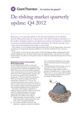 De-risking market quarterly
update: Q4 2012

Welcome to our quarterly update on the latest developments in the defined
benefit (DB) pension plan de-risking market. We will be looking at all aspects of
the market, including regulatory developments, product development, completed
transactions, product pricing and market sentiments. We will also provide views
on the future development and shape of the market.
  This continues to be an extremely interesting and dynamic time in the de-risking market, with activity
continuing to be strong despite gloomier predictions over the time it will take for the economy to
recover.
  In this update, we look at the last three months of 2012, including providing a background to some
pertinent regulatory issues, the drivers behind recent de-risking activities, some innovative de-risking
solutions that we can advise on and a preview of how we think the market will develop in the next six to
twelve months.

                                                           The overall effect will depend on the option
Regulatory issues in the market                            chosen and benefit structure of the pension
RPI averaging method
                                                           scheme
On 8 October 2012, the Office for National
                                                        3) CPI-linked benefits will not change on an on-
Statistics (ONS) announced a consultation about
                                                           going basis. However, insurers do not
the method used to calculate the Retail Price Index
                                                           currently have a large market in which to
(RPI). There are two key reasons RPI is expected
                                                           purchase CPI-linked assets, so often use RPI-
to be consistently above the Consumer Price Index
                                                           linked assets as a proxy, which will be cheaper
(CPI). One is the underlying basket of goods and
                                                           . Thus, this change could lower the costs of
the other is the method used to calculate the
                                                           de-risking CPI-linked liabilities.
average price. CPI uses a geometric average and
RPI uses an arithmetic average, which has an
upward bias of around 0.5% to 1% pa. The
consultation proposed various options on how to
reduce or remove this inconsistency. The results of
the consultancy will be announced in January 2013,
with anticipated implementation in March 2013.
  The impact of this change is dependent on
whether a pension scheme's revaluations are in line
with CPI or RPI. Depending on the option
implemented, RPI expectations could fall
dramatically. This will have three effects:
1) Index-linked gilts are based on RPI, so any fall
     in RPI expectations will be reflected by a fall
     in the value of any index-linked gilts
2) Any scheme with RPI revaluations will
     experience a significant reduction in liabilities.
 