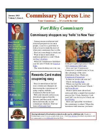 January 2013
Volume 3, Issue 6
                          Commissary Express Line
                                      Your Commissary … It’s worth the trip!


                                         Fort Riley Commissary
                           Commissary shoppers say ‘hello’ to New Year
                               January means resolutions and
Peter Howell
                              renewed perspectives for most
Store Director
                              people, so now is a good time to
peter.howell@deca.mil
                              look at ways to make the most of
785-239-6621 x 3100
                              what your commissary has to offer.
Normal Hours                   Here are some things to check out.
Sun. 1000- 1800                Want to know more about
Mon. 0900- 2000               nutrition and how to cook? Check
Tue. 0900- 2000               out Kay’s Kitchen.
Wed. 0900- 2000                When do commissaries hold their
Thu. 0900- 2000               case lot sales? Check out Case Lot               I still give a gift of groceries? Check
Fri.  0900- 2000              Sales.                                           out Commissary Gift Cards.
Sat. 0900- 2000                The winter holidays are over, can                 How can I get ‘Commissary
                                                                               Connection’ e-mailed to me so I can
Other important numbers                                                        take advantage of the sales
785-239-6621 plus ext.
                            Rewards Card makes                                 information it has. Check out
                                                                               Commissary Connection.
Dept.              Ext.
Customer Service 3120       couponing easy                                       Is there an on-site sale near me?
Asst. Store Dir.   3114                                                          Check out On-Site Sale.
Grocery            3148        Since its introduction late last                  Where can I get the news and
Produce            3122       year, commissary shoppers are                    videos that DeCA releases? Check
Meat               3121       discovering the convenience of                   out News Room.
Secretary          3117       using coupons with the                             Want to know more about food
                              Commissary Rewards Card.                         safety and what a simple but essential
 Follow Us                     With your rewards card you can                  process like “Clean, Separate, Cook
                              download coupons from the                        and Chill” can do for you? Check out
        Facebook              Internet, and then easily redeem                 Food Safety.
                              them electronically at your                        How can I spread the word about
        Twitter               commissary checkout. Find out                    the commissary to others? Share this
                              more at Rewards Card.                            newsletter with someone you know.
XXXX XXXXX
Store Director
xxxx.xxxx@deca.mil          Staying informed of food-safety-related recalls can be a full-time job. Thanks to
###-###-#### x ####         Commissaries.com, it’s just a couple clicks away. Click Stay Informed for alerts on products sold
                            in commissaries or on All Recalls from the FDA.
Store Hours
Sun. ####- ####
Mon. Closed
Tue. ####- ####
 