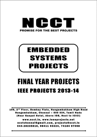 NCCT
Smarter way to do your Projects
04 4 - 2 82 3 58 1 6 , 98 4 11
9 3 22 4
7 4 18 4 97 0 98
ncctchennai@gmail.com
EMBEDDED SYSTEM PROJECTS, IEEE 2013 PROJECT TITLES
NCCT, 109, 2nd
Floor, Bombay Flats, Nungambakkam High Road, Nungambakkam,
Chennai – 600 034, Tamil Nadu. (Next to ICICI Bank, Above IOB, Near Taj Hotel)
www.ncct.in, www.ieeeprojects.net, ncctchennai@gmail.com
1
NCCTPROMISE FOR THE BEST PROJECTS
FINAL YEAR PROJECTS
IEEE PROJECTS 2013-14
1 0 9 , 2 n d
F lo o r , B om b ay F l at s , N un g am b a k ka m H i g h R oa d
Nu n g a m ba k k a m , C h e n n ai – 6 00 0 34 , T am i l Na d u
( N ea r G an p at H ot e l , A b ov e IO B, N e xt to I CI CI )
www.n cct. in , www. ie ee pr oj ects. ne t
n cct ch en na i@ gm ai l. co m , pr oj ects@n cct. in
0 44 - 28 23 58 16 , 9 84 11 93 22 4, 7 41 84 97 09 8
EMBEDDED
SYSTEMS
PROJECTS
 
