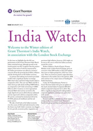 In association with


Issue 19 JANUARY 2013




India Watch
Welcome to the Winter edition of
Grant Thornton’s India Watch,
in association with the London Stock Exchange
In this issue we highlight that the full year           persistent high inflation, however, 2012 might yet
performance of the Grant Thornton India Watch           be seen as the year in which the Indian economy
Index remained strong, although growth in the           turned the corner.
fourth quarter was flat. It appears that the positive      Ibukun Adebayo, Head of Equity Primary
impact of the series of reforms announced by            Markets at the London Stock Exchange, gives an
the Indian government was offset by investors’          overview of the AIM market in 2012 and explains
concerns about the growing fiscal deficit, inflation    that, from an Indian perspective, 2012 was a slow
and the slowing down of the Indian economy.             year. There are, however, positive signs that show
   A cautious deal making environment prevailed         robustness in the market and, in his opinion, AIM
in 2012 with a significant decline in strategic         will continue to be a major source of funding for
M&A deal values and fewer bulge bracket deals as        Indian businesses.
compared to 2011. The year saw M&A and PE in               Lastly, Sai Venkateshwaran, Partner at
India clock up 1,001 deals totalling US$49 billion,     Grant Thornton India LLP, gives an update on
as compared to 1,017 deals amounting to US$53           the much awaited Indian Companies Bill 2012
billion in 2011. Contrary to most expectations          which is expected to become law in 2013. The
inbound M&A deal activity reverted to the               bill is a significant step towards making India’s
single-digit levels seen in 2010 whereas outbound       corporate legislation contemporary and in line
activity improved in 2012 as compared to 2011;          with current
PE activity continued its momentum driven by            business practices.
IT/ITES, pharma & healthcare and the real                  If you would like to discuss any of the matters
estate sectors.                                         arising in this issue or how Grant Thornton’s
   We take a look back at the Indian economy            South Asia group can help you please contact us.
over the course of 2012 and look forward to what
the future may hold. India’s economy was dogged
by low growth, economic policy stagnation and


Anuj Chande                      Munesh Khanna
Partner, Corporate Finance       Senior Partner
and Head of South Asia Group     Grant Thornton India LLP
Grant Thornton UK LLP            T +91 22 6626 2600
T +44 (0)20 7728 2133            E munesh.khanna@in.gt.com
E anuj.j.chande@uk.gt.com
 