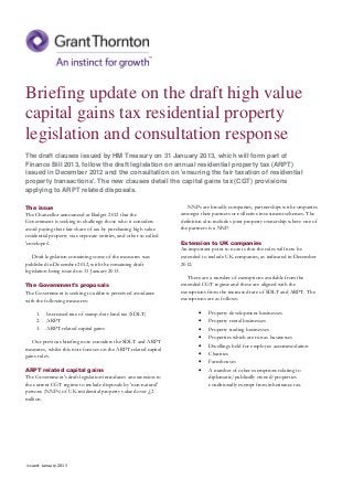 Briefing update on the draft high value
capital gains tax residential property
legislation and consultation response
The draft clauses issued by HM Treasury on 31 January 2013, which will form part of
Finance Bill 2013, follow the draft legislation on annual residential property tax (ARPT)
issued in December 2012 and the consultation on 'ensuring the fair taxation of residential
property transactions'. The new clauses detail the capital gains tax (CGT) provisions
applying to ARPT related disposals.

The issue                                                             NNPs are broadly companies, partnerships with companies
The Chancellor announced at Budget 2012 that the                   amongst their partners or collective investment schemes. The
Government is seeking to challenge those who it considers          definition also includes joint property ownership where one of
avoid paying their fair share of tax by purchasing high value      the partners is a NNP.
residential property via corporate entities, and other so called
'envelopes'.                                                       Extension to UK companies
                                                                   An important point to note is that the rules will now be
   Draft legislation containing some of the measures was           extended to include UK companies, as indicated in December
published in December 2012, with the remaining draft               2012.
legislation being issued on 31 January 2013.
                                                                      There are a number of exemptions available from the
The Government's proposals                                         extended CGT regime and these are aligned with the
The Government is seeking to address perceived avoidance           exemptions from the increased rate of SDLT and ARPT. The
with the following measures:                                       exemptions are as follows:

     1.   Increased rate of stamp duty land tax (SDLT)                    •    Property development businesses
     2.   ARPT                                                            •    Property rental businesses
     3.   ARPT related capital gains                                      •    Property trading businesses
                                                                          •    Properties which are run as businesses
   Our previous briefing note considers the SDLT and ARPT
                                                                          •    Dwellings held for employee accommodation
measures, whilst this note focuses on the ARPT related capital
gains rules.                                                              •    Charities
                                                                          •    Farmhouses
ARPT related capital gains                                                •    A number of other exemptions relating to
The Government's draft legislation introduces an extension to                  diplomatic/publically owned/properties
the current CGT regime to include disposals by 'non-natural'                   conditionally exempt from inheritance tax.
persons (NNPs) of UK residential property valued over £2
million.




Issued: January 2013
 