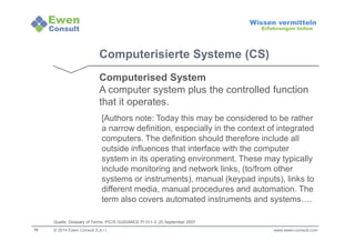 10 
Wissen vermitteln 
Erfahrungen teilen 
Computerisierte Systeme (CS) 
Computerised System 
A computer system plus the controlled function 
that it operates. 
[Authors note: Today this may be considered to be rather 
a narrow definition, especially in the context of integrated 
computers. The definition should therefore include all 
outside influences that interface with the computer 
system in its operating environment. These may typically 
include monitoring and network links, (to/from other 
systems or instruments), manual (keypad inputs), links to 
different media, manual procedures and automation. The 
term also covers automated instruments and systems…. 
Quelle: Glossary of Terms: PIC/S GUIDANCE PI 011-3, 25 September 2007 
© 2014 Ewen Consult S.à r.l. www.ewen-consult.com 
 