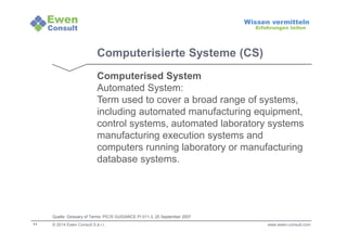 11 
Wissen vermitteln 
Erfahrungen teilen 
Computerisierte Systeme (CS) 
Computerised System 
Automated System: 
Term used to cover a broad range of systems, 
including automated manufacturing equipment, 
control systems, automated laboratory systems 
manufacturing execution systems and 
computers running laboratory or manufacturing 
database systems. 
Quelle: Glossary of Terms: PIC/S GUIDANCE PI 011-3, 25 September 2007 
© 2014 Ewen Consult S.à r.l. www.ewen-consult.com 
 