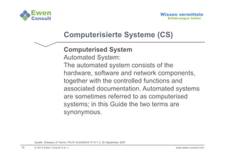 12 
Wissen vermitteln 
Erfahrungen teilen 
Computerisierte Systeme (CS) 
Computerised System 
Automated System: 
The automated system consists of the 
hardware, software and network components, 
together with the controlled functions and 
associated documentation. Automated systems 
are sometimes referred to as computerised 
systems; in this Guide the two terms are 
synonymous. 
Quelle: Glossary of Terms: PIC/S GUIDANCE PI 011-3, 25 September 2007 
© 2014 Ewen Consult S.à r.l. www.ewen-consult.com 
 