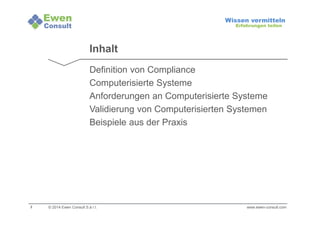 2 
Wissen vermitteln 
Erfahrungen teilen 
Inhalt 
Definition von Compliance 
Computerisierte Systeme 
Anforderungen an Computerisierte Systeme 
Validierung von Computerisierten Systemen 
Beispiele aus der Praxis 
© 2014 Ewen Consult S.à r.l. www.ewen-consult.com 
 