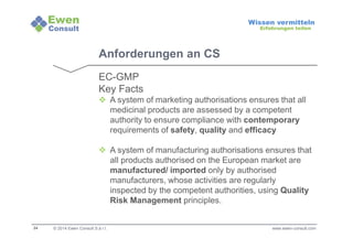24 
Wissen vermitteln 
Erfahrungen teilen 
Anforderungen an CS 
EC-GMP 
Key Facts 
 A system of marketing authorisations ensures that all 
medicinal products are assessed by a competent 
authority to ensure compliance with contemporary 
requirements of safety, quality and efficacy 
 A system of manufacturing authorisations ensures that 
all products authorised on the European market are 
manufactured/ imported only by authorised 
manufacturers, whose activities are regularly 
inspected by the competent authorities, using Quality 
Risk Management principles. 
© 2014 Ewen Consult S.à r.l. www.ewen-consult.com 
 