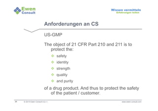 25 
Wissen vermitteln 
Erfahrungen teilen 
Anforderungen an CS 
US-GMP 
The object of 21 CFR Part 210 and 211 is to 
protect the: 
 safety 
 identity 
 strength 
 quality 
 and purity 
of a drug product. And thus to protect the safety 
of the patient / customer. 
© 2014 Ewen Consult S.à r.l. www.ewen-consult.com 
 