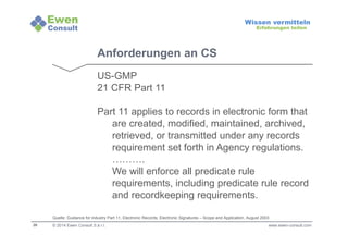 26 
Wissen vermitteln 
Erfahrungen teilen 
Anforderungen an CS 
US-GMP 
21 CFR Part 11 
Part 11 applies to records in electronic form that 
are created, modified, maintained, archived, 
retrieved, or transmitted under any records 
requirement set forth in Agency regulations. 
………. 
We will enforce all predicate rule 
requirements, including predicate rule record 
and recordkeeping requirements. 
Quelle: Guidance for industry Part 11, Electronic Records; Electronic Signatures – Scope and Application, August 2003 
© 2014 Ewen Consult S.à r.l. www.ewen-consult.com 
 