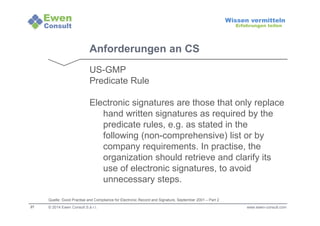 27 
Wissen vermitteln 
Erfahrungen teilen 
Anforderungen an CS 
US-GMP 
Predicate Rule 
Electronic signatures are those that only replace 
hand written signatures as required by the 
predicate rules, e.g. as stated in the 
following (non-comprehensive) list or by 
company requirements. In practise, the 
organization should retrieve and clarify its 
use of electronic signatures, to avoid 
unnecessary steps. 
Quelle: Good Practise and Compliance for Electronic Record and Signature, September 2001 – Part 2 
© 2014 Ewen Consult S.à r.l. www.ewen-consult.com 
 