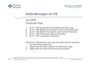 28 
Wissen vermitteln 
Erfahrungen teilen 
Anforderungen an CS 
US-GMP 
Predicate Rule 
1. § 211.182 Equipment Changing and Use Log 
2. § 211.186 Master Production and Control Records 
3. § 211.188 Batch Production and Control Records 
4. § 211.192 Production Record Review 
5. § 211.194 Laboratory Records 
……. 
Electronic Signatures may also be used where required 
by internal procedures. 
1. Approvals for data capture or electronic logs 
2. Approvals for documents and procedures 
…… 
Quelle: Good Practise and Compliance for Electronic Record and Signature, September 2001 – Part 2 
© 2014 Ewen Consult S.à r.l. www.ewen-consult.com 
 