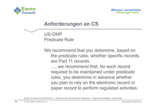 29 
Wissen vermitteln 
Erfahrungen teilen 
Anforderungen an CS 
US-GMP 
Predicate Rule 
We recommend that you determine, based on 
the predicate rules, whether specific records 
are Part 11 records. 
…, we recommend that, for each record 
required to be maintained under predicate 
rules, you determine in advance whether 
you plan to rely on the electronic record or 
paper record to perform regulated activities. 
Quelle: Guidance for industry Part 11, Electronic Records; Electronic Signatures – Scope and Application, August 2003 
© 2014 Ewen Consult S.à r.l. www.ewen-consult.com 
 