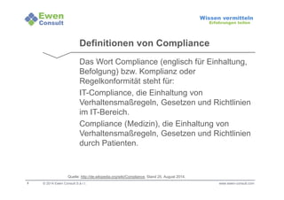 3 
Wissen vermitteln 
Erfahrungen teilen 
Definitionen von Compliance 
Das Wort Compliance (englisch für Einhaltung, 
Befolgung) bzw. Komplianz oder 
Regelkonformität steht für: 
IT-Compliance, die Einhaltung von 
Verhaltensmaßregeln, Gesetzen und Richtlinien 
im IT-Bereich. 
Compliance (Medizin), die Einhaltung von 
Verhaltensmaßregeln, Gesetzen und Richtlinien 
durch Patienten. 
Quelle: http://de.wikipedia.org/wiki/Compliance, Stand 25. August 2014. 
© 2014 Ewen Consult S.à r.l. www.ewen-consult.com 
 