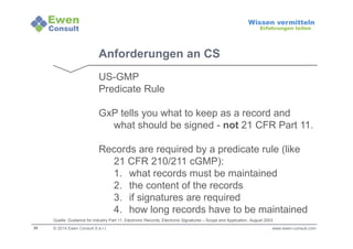 30 
Wissen vermitteln 
Erfahrungen teilen 
Anforderungen an CS 
US-GMP 
Predicate Rule 
GxP tells you what to keep as a record and 
what should be signed - not 21 CFR Part 11. 
Records are required by a predicate rule (like 
21 CFR 210/211 cGMP): 
1. what records must be maintained 
2. the content of the records 
3. if signatures are required 
4. how long records have to be maintained 
Quelle: Guidance for industry Part 11, Electronic Records; Electronic Signatures – Scope and Application, August 2003 
© 2014 Ewen Consult S.à r.l. www.ewen-consult.com 
 