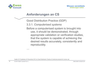 31 
Wissen vermitteln 
Erfahrungen teilen 
Anforderungen an CS 
Good Distribution Practice (GDP) 
3.3.1. Computerised systems 
Before a computerised system is brought into 
use, it should be demonstrated, through 
appropriate validation or verification studies, 
that the system is capable of achieving the 
desired results accurately, consistently and 
reproducibly. 
… 
Quelle: EC Guidelines of 5 November 2013 on Good Distribution Practice of medicinal products for human use 
© 2014 Ewen Consult S.à r.l. www.ewen-consult.com 
 