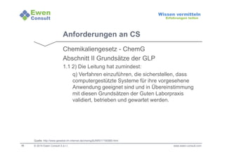 32 
Wissen vermitteln 
Erfahrungen teilen 
Anforderungen an CS 
Chemikaliengesetz - ChemG 
Abschnitt II Grundsätze der GLP 
1.1 2) Die Leitung hat zumindest: 
q) Verfahren einzuführen, die sicherstellen, dass 
computergestützte Systeme für ihre vorgesehene 
Anwendung geeignet sind und in Übereinstimmung 
mit diesen Grundsätzen der Guten Laborpraxis 
validiert, betrieben und gewartet werden. 
Quelle: http://www.gesetze-im-internet.de/chemg/BJNR017180980.html 
© 2014 Ewen Consult S.à r.l. www.ewen-consult.com 
 