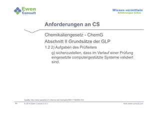 33 
Wissen vermitteln 
Erfahrungen teilen 
Anforderungen an CS 
Chemikaliengesetz - ChemG 
Abschnitt II Grundsätze der GLP 
1.2 2) Aufgaben des Prüfleiters 
g) sicherzustellen, dass im Verlauf einer Prüfung 
eingesetzte computergestützte Systeme validiert 
sind. 
Quelle: http://www.gesetze-im-internet.de/chemg/BJNR017180980.html 
© 2014 Ewen Consult S.à r.l. www.ewen-consult.com 
 