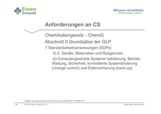 35 
Wissen vermitteln 
Erfahrungen teilen 
Anforderungen an CS 
Chemikaliengesetz - ChemG 
Abschnitt II Grundsätze der GLP 
7 Standardarbeitsanweisungen (SOPs) 
4) 2. Geräte, Materialien und Reagenzien 
b) Computergestützte Systeme Validierung, Betrieb, 
Wartung, Sicherheit, kontrollierte Systemänderung 
(change control) und Datensicherung (back-up). 
Quelle: http://www.gesetze-im-internet.de/chemg/BJNR017180980.html 
© 2014 Ewen Consult S.à r.l. www.ewen-consult.com 
 