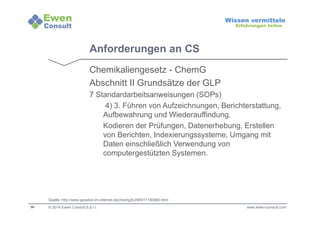 36 
Wissen vermitteln 
Erfahrungen teilen 
Anforderungen an CS 
Chemikaliengesetz - ChemG 
Abschnitt II Grundsätze der GLP 
7 Standardarbeitsanweisungen (SOPs) 
4) 3. Führen von Aufzeichnungen, Berichterstattung, 
Aufbewahrung und Wiederauffindung. 
Kodieren der Prüfungen, Datenerhebung, Erstellen 
von Berichten, Indexierungssysteme, Umgang mit 
Daten einschließlich Verwendung von 
computergestützten Systemen. 
Quelle: http://www.gesetze-im-internet.de/chemg/BJNR017180980.html 
© 2014 Ewen Consult S.à r.l. www.ewen-consult.com 
 
