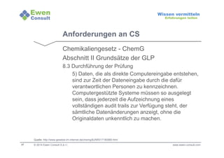 37 
Wissen vermitteln 
Erfahrungen teilen 
Anforderungen an CS 
Chemikaliengesetz - ChemG 
Abschnitt II Grundsätze der GLP 
8.3 Durchführung der Prüfung 
5) Daten, die als direkte Computereingabe entstehen, 
sind zur Zeit der Dateneingabe durch die dafür 
verantwortlichen Personen zu kennzeichnen. 
Computergestützte Systeme müssen so ausgelegt 
sein, dass jederzeit die Aufzeichnung eines 
vollständigen audit trails zur Verfügung steht, der 
sämtliche Datenänderungen anzeigt, ohne die 
Originaldaten unkenntlich zu machen. 
Quelle: http://www.gesetze-im-internet.de/chemg/BJNR017180980.html 
© 2014 Ewen Consult S.à r.l. www.ewen-consult.com 
 