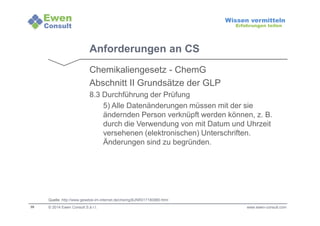 38 
Wissen vermitteln 
Erfahrungen teilen 
Anforderungen an CS 
Chemikaliengesetz - ChemG 
Abschnitt II Grundsätze der GLP 
8.3 Durchführung der Prüfung 
5) Alle Datenänderungen müssen mit der sie 
ändernden Person verknüpft werden können, z. B. 
durch die Verwendung von mit Datum und Uhrzeit 
versehenen (elektronischen) Unterschriften. 
Änderungen sind zu begründen. 
Quelle: http://www.gesetze-im-internet.de/chemg/BJNR017180980.html 
© 2014 Ewen Consult S.à r.l. www.ewen-consult.com 
 