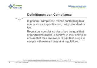 4 
Wissen vermitteln 
Erfahrungen teilen 
Definitionen von Compliance 
In general, compliance means conforming to a 
rule, such as a specification, policy, standard or 
law. 
Regulatory compliance describes the goal that 
organizations aspire to achieve in their efforts to 
ensure that they are aware of and take steps to 
comply with relevant laws and regulations. 
Quelle: http://en.wikipedia.org/wiki/Regulatory_compliance, as of 25th of August 2014 
© 2014 Ewen Consult S.à r.l. www.ewen-consult.com 
 