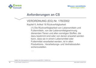 40 
Wissen vermitteln 
Erfahrungen teilen 
Anforderungen an CS 
VERORDNUNG (EG) Nr. 178/2002 
Kapitel II, Artikel 18 Rückverfolgbarkeit 
(1) Die Rückverfolgbarkeit von Lebensmitteln und 
Futtermitteln, von der Lebensmittelgewinnung 
dienenden Tieren und allen sonstigen Stoffen, die 
dazu bestimmt sind oder von denen erwartet werden 
kann, dass sie in einem Lebensmittel oder 
Futtermittel verarbeitet werden, ist in allen 
Produktions-, Verarbeitungs- und Vertriebsstufen 
sicherzustellen. 
…. 
Quelle: http://www.gesetze-im-internet.de/chemg/BJNR017180980.html 
© 2014 Ewen Consult S.à r.l. www.ewen-consult.com 
 