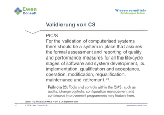 41 
Wissen vermitteln 
Erfahrungen teilen 
Validierung von CS 
PIC/S 
For the validation of computerised systems 
there should be a system in place that assures 
the formal assessment and reporting of quality 
and performance measures for all the life-cycle 
stages of software and system development, its 
implementation, qualification and acceptance, 
operation, modification, requalification, 
maintenance and retirement 23. 
Fußnote 23: Tools and controls within the QMS, such as 
audits, change controls, configuration management and 
continuous improvement programmes may feature here. 
Quelle: 14.2: PIC/S GUIDANCE PI 011-3, 25 September 2007 
© 2014 Ewen Consult S.à r.l. www.ewen-consult.com 
 