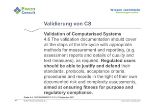 44 
Wissen vermitteln 
Erfahrungen teilen 
Validierung von CS 
Validation of Computerised Systems 
4.6 The validation documentation should cover 
all the steps of the life-cycle with appropriate 
methods for measurement and reporting, (e.g. 
assessment reports and details of quality and 
test measures), as required. Regulated users 
should be able to justify and defend their 
standards, protocols, acceptance criteria, 
procedures and records in the light of their own 
documented risk and complexity assessments, 
aimed at ensuring fitness for purpose and 
regulatory compliance. 
Quelle: 4.6: PIC/S GUIDANCE PI 011-3, 25 September 2007 
© 2014 Ewen Consult S.à r.l. www.ewen-consult.com 
 