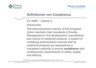 5 
Wissen vermitteln 
Erfahrungen teilen 
Definitionen von Compliance 
EC GMP – Volume 4 
Introduction 
The pharmaceutical industry of the European 
Union maintains high standards of Quality 
Management in the development, manufacture 
and control of medicinal products. A system of 
marketing authorisations ensures that all 
medicinal products are assessed by a 
competent authority to ensure compliance with 
contemporary requirements of safety, quality 
and efficacy. 
Quelle: http://ec.europa.eu/health/files/eudralex/vol-4/2011_intro_en.pdf 
© 2014 Ewen Consult S.à r.l. www.ewen-consult.com 
 