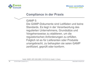 55 
Wissen vermitteln 
Erfahrungen teilen 
Compliance in der Praxis 
GAMP 5 
Die GAMP-Dokumente sind Leitfäden und keine 
Standards. Es liegt in der Verantwortung des 
regulierten Unternehmens, Grundsätze und 
Vorgehensweise zu etablieren, um die 
regulatorischen Anforderungen zu erfüllen. 
Folglich ist es für Lieferanten oder Produkte 
unangebracht, zu behaupten sie seien GAMP 
zertifiziert, geprüft oder konform. 
Quelle: GAMP5, ISPE 2008 (ISBN 1-931879-63-X); Kapitel 1.3 Zweck 
© 2014 Ewen Consult S.à r.l. www.ewen-consult.com 
 