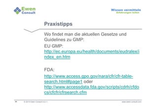 56 
Wissen vermitteln 
Erfahrungen teilen 
Praxistipps 
Wo findet man die aktuellen Gesetze und 
Guidelines zu GMP: 
EU GMP: 
http://ec.europa.eu/health/documents/eudralex/i 
ndex_en.htm 
FDA: 
http://www.access.gpo.gov/nara/cfr/cfr-table-search. 
html#page1 oder 
http://www.accessdata.fda.gov/scripts/cdrh/cfdo 
cs/cfcfr/cfrsearch.cfm 
© 2014 Ewen Consult S.à r.l. www.ewen-consult.com 
 