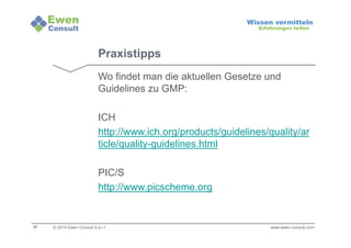 57 
Wissen vermitteln 
Erfahrungen teilen 
Praxistipps 
Wo findet man die aktuellen Gesetze und 
Guidelines zu GMP: 
ICH 
http://www.ich.org/products/guidelines/quality/ar 
ticle/quality-guidelines.html 
PIC/S 
http://www.picscheme.org 
© 2014 Ewen Consult S.à r.l. www.ewen-consult.com 
 