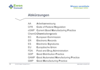 59 
Wissen vermitteln 
Erfahrungen teilen 
Abkürzungen 
AA Arbeitsanweisung 
CFR Code of Federal Regulation 
cGMP Current Good Manufacturing Practice 
ChemGChemikaliengesetz 
EC European Commission 
ER Electronic Records 
ES Electronic Signatures 
EU Europäische Union 
FDA Food and Drug Administration 
GDP Good Distribution Practice 
GAMP Good Automated Manufacturing Practice 
GMP Good Manufacturing Practice 
© 2014 Ewen Consult S.à r.l. 
www.ewen-consult.com 
 