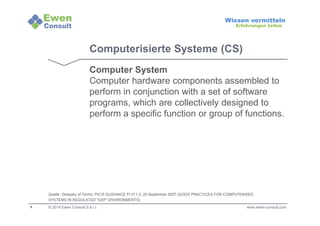 8 
Wissen vermitteln 
Erfahrungen teilen 
Computerisierte Systeme (CS) 
Computer System 
Computer hardware components assembled to 
perform in conjunction with a set of software 
programs, which are collectively designed to 
perform a specific function or group of functions. 
Quelle: Glossary of Terms: PIC/S GUIDANCE PI 011-3, 25 September 2007 (GOOD PRACTICES FOR COMPUTERISED 
SYSTEMS IN REGULATED “GXP” ENVIRONMENTS) 
© 2014 Ewen Consult S.à r.l. www.ewen-consult.com 
 