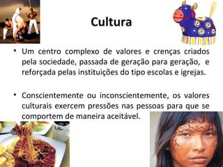 Cultura
• Um centro complexo de valores e crenças criados
pela sociedade, passada de geração para geração, e
reforçada pelas instituições do tipo escolas e igrejas.
• Conscientemente ou inconscientemente, os valores
culturais exercem pressões nas pessoas para que se
comportem de maneira aceitável.

 