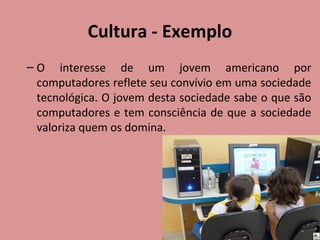 Cultura - Exemplo
– O interesse de um jovem americano por
computadores reflete seu convívio em uma sociedade
tecnológica. O jovem desta sociedade sabe o que são
computadores e tem consciência de que a sociedade
valoriza quem os domina.

 