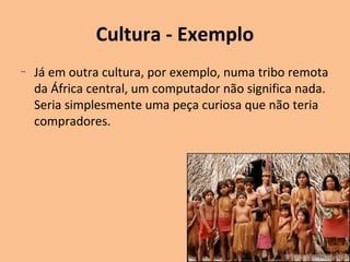 Cultura - Exemplo
–

Já em outra cultura, por exemplo, numa tribo remota
da África central, um computador não significa nada.
Seria simplesmente uma peça curiosa que não teria
compradores.

 
