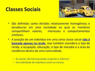 Classes Sociais
• São definidas como divisões relativamente homogêneas e
duradouras em uma sociedade na qual os membros
compartilham valores,
interesses e comportamentos
similares.
• A posição de um indivíduo em uma certa classe social não é
baseada apenas na renda, mas também considera o tipo de
renda, a ocupação, educação, o tipo de moradia e a área da
residência dentro de uma comunidade.
– As classes são hierarquizadas (superior e inferior);
– Há mobilidade de indivíduos entre as classes;

 