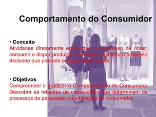 Comportamento do Consumidor
• Conceito
Atividades diretamente envolvidas no processo de obter,
consumir e dispor produtos e serviços, incluindo o processo
decisório que precede e segue estas ações.
• Objetivos
Compreender e predizer o Comportamento do Consumidor
Descobrir as relações de causa-efeito que determinam os
processos de persuasão ou educação do consumidor.

 