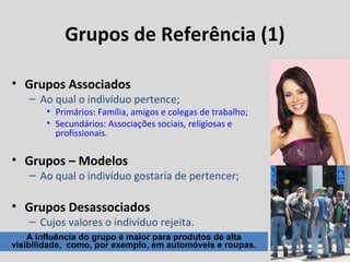 Grupos de Referência (1)
• Grupos Associados

– Ao qual o indivíduo pertence;

• Primários: Família, amigos e colegas de trabalho;
• Secundários: Associações sociais, religiosas e
profissionais.

• Grupos – Modelos

– Ao qual o indivíduo gostaria de pertencer;

• Grupos Desassociados

– Cujos valores o indivíduo rejeita.

A influência do grupo é maior para produtos de alta
visibilidade, como, por exemplo, em automóveis e roupas.

 