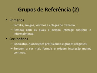 Grupos de Referência (2)
• Primários
– Família, amigos, vizinhos e colegas de trabalho;
– Pessoas com as quais a pessoa interage contínua e
informalmente.

• Secundários
– Sindicatos, Associações profissionais e grupos religiosos;
– Tendem a ser mais formais e exigem interação menos
contínua.

 