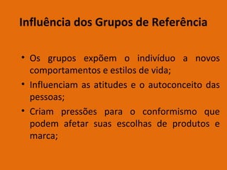 Influência dos Grupos de Referência
• Os grupos expõem o indivíduo a novos
comportamentos e estilos de vida;
• Influenciam as atitudes e o autoconceito das
pessoas;
• Criam pressões para o conformismo que
podem afetar suas escolhas de produtos e
marca;

 