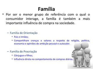 Família

• Por ser o menor grupo de referência com o qual o
consumidor interage, a família é também a mais
importante influência de compra na sociedade.
– Família de Orientação
• Pais e irmãos;
• Compartilham crenças e valores a respeito de religião, política,
economia e opiniões de ambição pessoal e autovalor.

– Família de Procriação
• Cônjugue e filhos;
• Influência direta no comportamento de compras diárias.

 