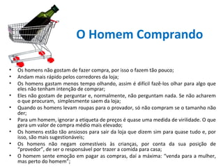 O Homem Comprando
•
•
•
•
•
•
•
•
•

Os homens não gostam de fazer compra, por isso o fazem tão pouco;
Andam mais rápido pelos corredores da loja;
Os homens gastam menos tempo olhando, assim é difícil fazê-los olhar para algo que
eles não tenham intenção de comprar;
Eles não gostam de perguntar e, normalmente, não perguntam nada. Se não acharem
o que procuram, simplesmente saem da loja;
Quando os homens levam roupas para o provador, só não compram se o tamanho não
der;
Para um homem, ignorar a etiqueta de preços é quase uma medida de virilidade. O que
gera um valor de compra médio mais elevado;
Os homens estão tão ansiosos para sair da loja que dizem sim para quase tudo e, por
isso, são mais sugestionáveis;
Os homens não negam comestíveis às crianças, por conta da sua posição de
“provedor”, de ser o responsável por trazer a comida para casa;
O homem sente emoção em pagar as compras, daí a máxima: “venda para a mulher,
mas perto do homem”;

 