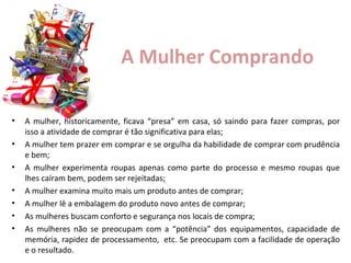 A Mulher Comprando
•
•
•
•
•
•
•

A mulher, historicamente, ficava “presa” em casa, só saindo para fazer compras, por
isso a atividade de comprar é tão significativa para elas;
A mulher tem prazer em comprar e se orgulha da habilidade de comprar com prudência
e bem;
A mulher experimenta roupas apenas como parte do processo e mesmo roupas que
lhes caíram bem, podem ser rejeitadas;
A mulher examina muito mais um produto antes de comprar;
A mulher lê a embalagem do produto novo antes de comprar;
As mulheres buscam conforto e segurança nos locais de compra;
As mulheres não se preocupam com a “potência” dos equipamentos, capacidade de
memória, rapidez de processamento, etc. Se preocupam com a facilidade de operação
e o resultado.

 